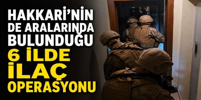 Hakkari'nin de aralarında bulunduğu 6 ilde ilaç operasyonu