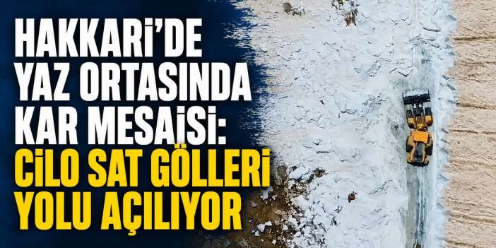Hakkari'de Yaz Ortasında Kar Mesaisi: Cilo Sat Gölleri yolu açılıyor